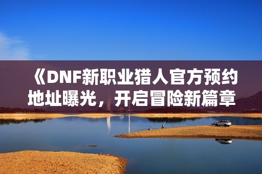 《DNF新职业猎人官方预约地址曝光，开启冒险新篇章》