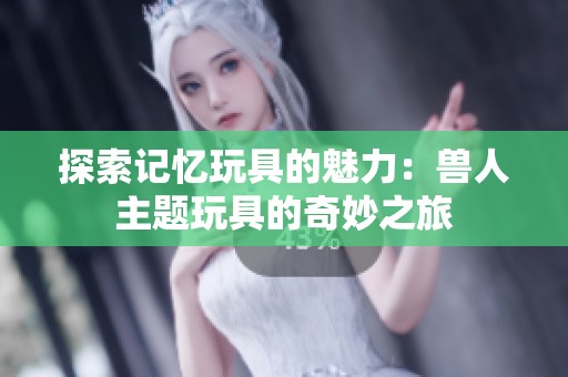 探索记忆玩具的魅力：兽人主题玩具的奇妙之旅