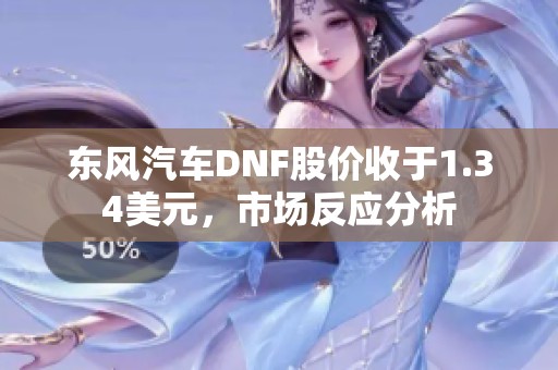 东风汽车DNF股价收于1.34美元，市场反应分析