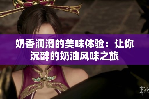奶香润滑的美味体验：让你沉醉的奶油风味之旅