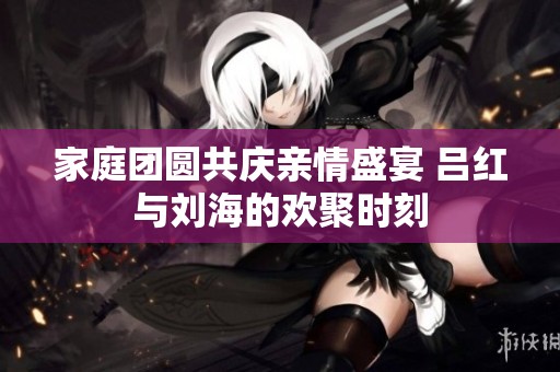 家庭团圆共庆亲情盛宴 吕红与刘海的欢聚时刻
