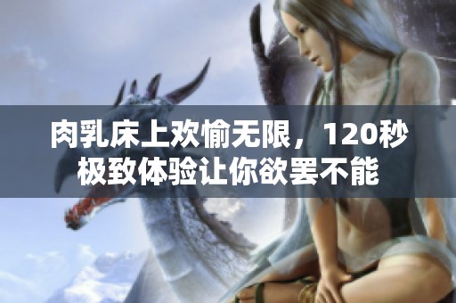 肉乳床上欢愉无限，120秒极致体验让你欲罢不能