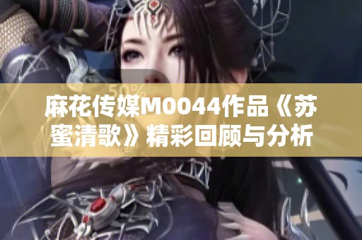 麻花传媒M0044作品《苏蜜清歌》精彩回顾与分析