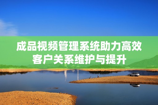 成品视频管理系统助力高效客户关系维护与提升