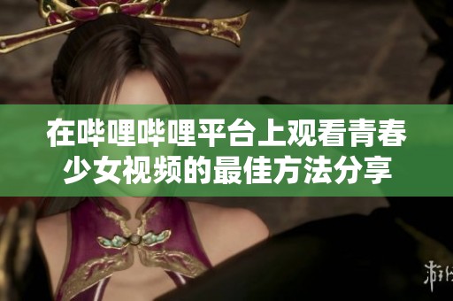 在哔哩哔哩平台上观看青春少女视频的最佳方法分享