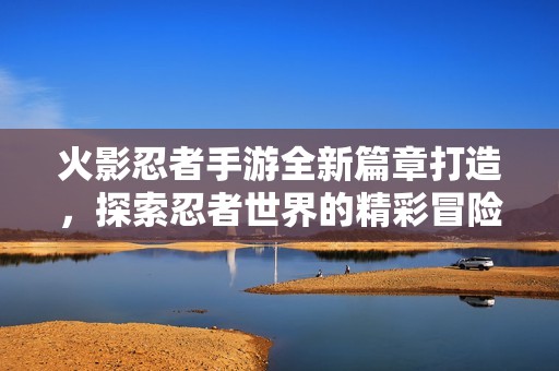 火影忍者手游全新篇章打造，探索忍者世界的精彩冒险之旅