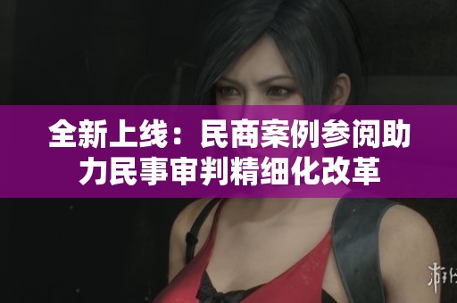 全新上线：民商案例参阅助力民事审判精细化改革
