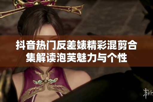 抖音热门反差婊精彩混剪合集解读泡芙魅力与个性