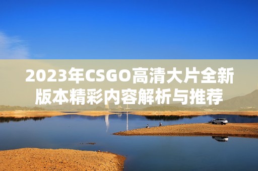 2023年CSGO高清大片全新版本精彩内容解析与推荐