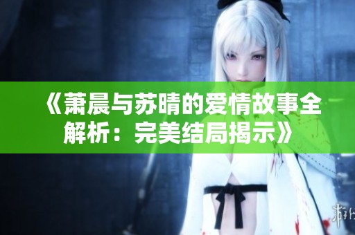 《萧晨与苏晴的爱情故事全解析：完美结局揭示》