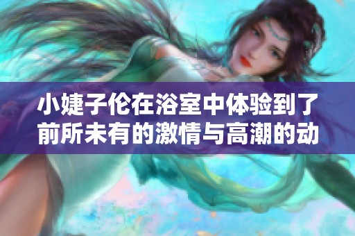 小婕子伦在浴室中体验到了前所未有的激情与高潮的动漫故事