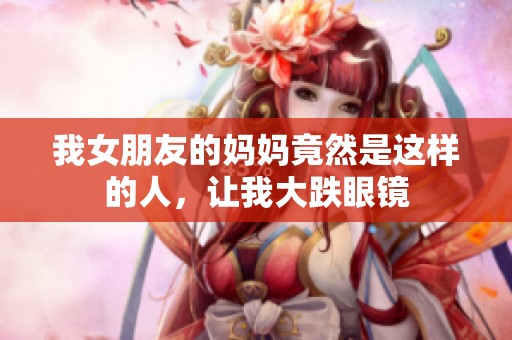 我女朋友的妈妈竟然是这样的人，让我大跌眼镜