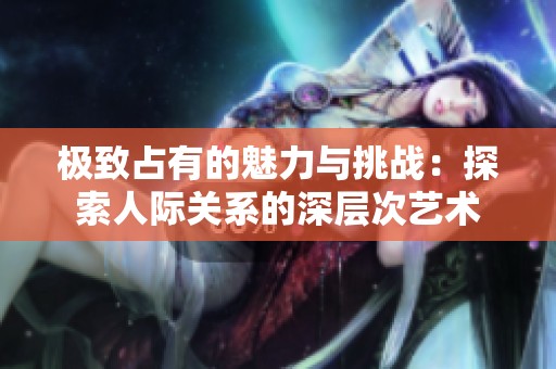 极致占有的魅力与挑战：探索人际关系的深层次艺术