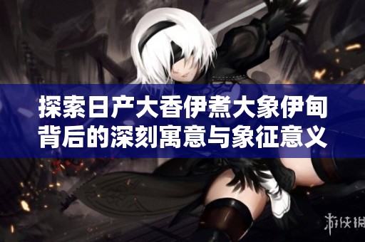 探索日产大香伊煮大象伊甸背后的深刻寓意与象征意义