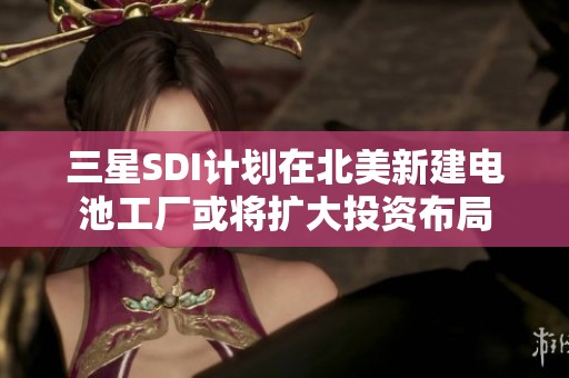 三星SDI计划在北美新建电池工厂或将扩大投资布局