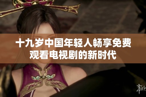 十九岁中国年轻人畅享免费观看电视剧的新时代