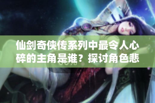 仙剑奇侠传系列中最令人心碎的主角是谁？探讨角色悲剧命运