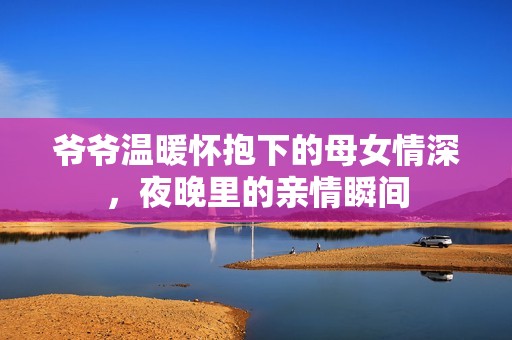 爷爷温暖怀抱下的母女情深，夜晚里的亲情瞬间