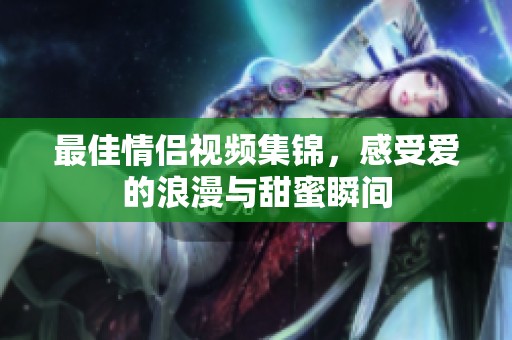 最佳情侣视频集锦，感受爱的浪漫与甜蜜瞬间
