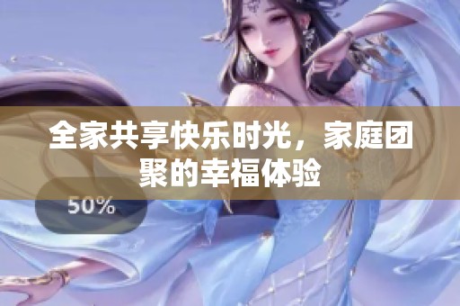 全家共享快乐时光，家庭团聚的幸福体验