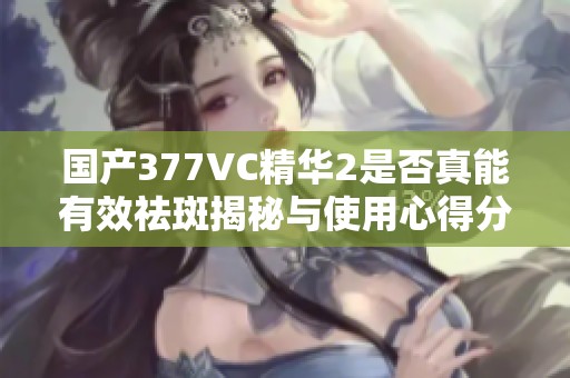 国产377VC精华2是否真能有效祛斑揭秘与使用心得分享