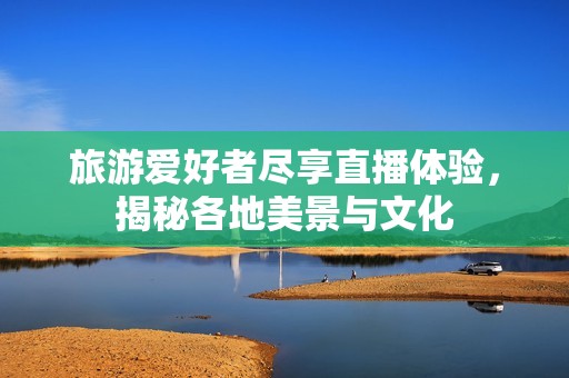 旅游爱好者尽享直播体验，揭秘各地美景与文化