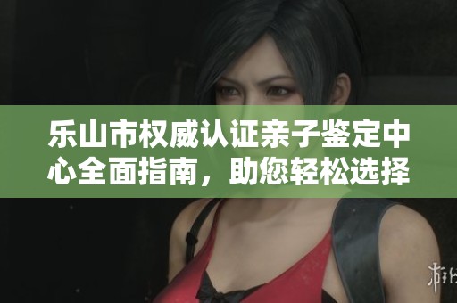 乐山市权威认证亲子鉴定中心全面指南，助您轻松选择