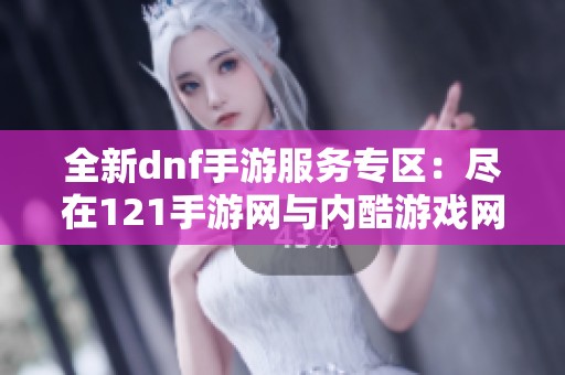 全新dnf手游服务专区：尽在121手游网与内酷游戏网