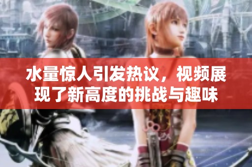 水量惊人引发热议，视频展现了新高度的挑战与趣味