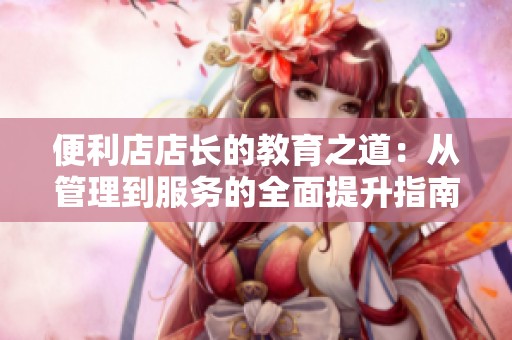 便利店店长的教育之道：从管理到服务的全面提升指南