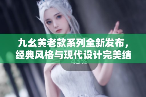 九幺黄老款系列全新发布，经典风格与现代设计完美结合