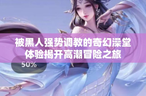 被黑人强势调教的奇幻澡堂体验揭开高潮冒险之旅