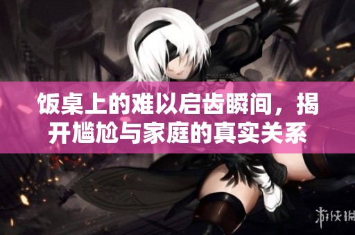 饭桌上的难以启齿瞬间，揭开尴尬与家庭的真实关系