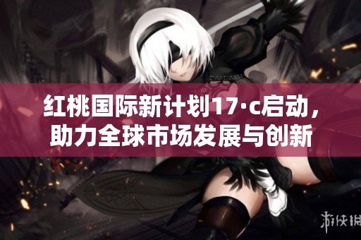 红桃国际新计划17·c启动，助力全球市场发展与创新