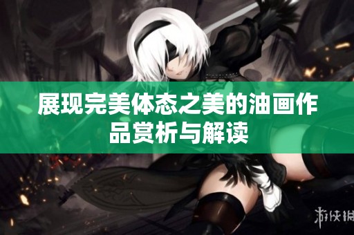 展现完美体态之美的油画作品赏析与解读