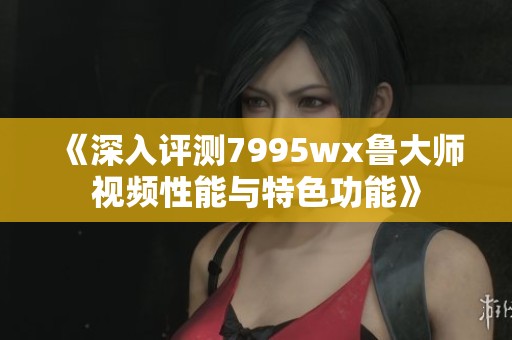 《深入评测7995wx鲁大师视频性能与特色功能》