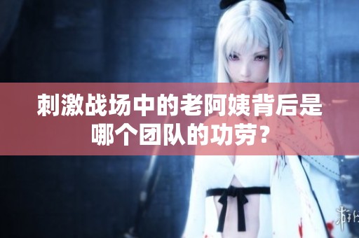 刺激战场中的老阿姨背后是哪个团队的功劳？