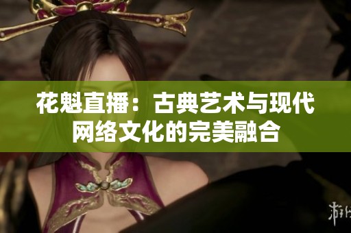 花魁直播：古典艺术与现代网络文化的完美融合