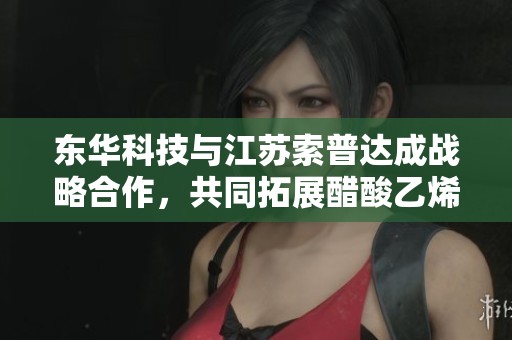 东华科技与江苏索普达成战略合作，共同拓展醋酸乙烯市场新机遇