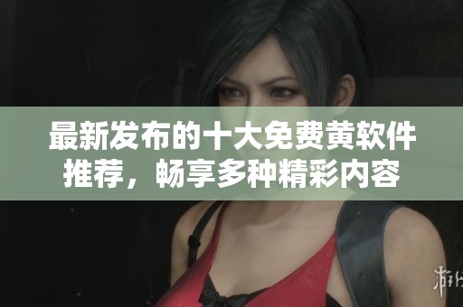 最新发布的十大免费黄软件推荐，畅享多种精彩内容