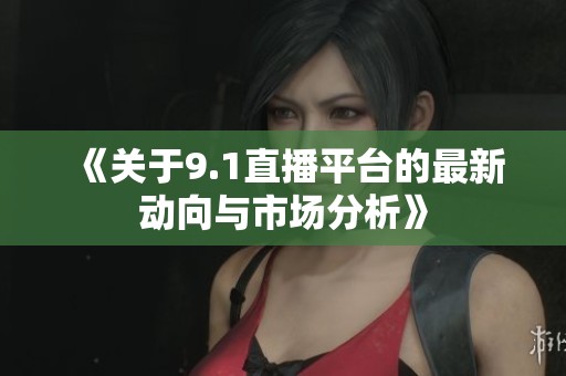 《关于9.1直播平台的最新动向与市场分析》