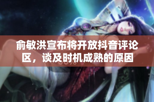 俞敏洪宣布将开放抖音评论区，谈及时机成熟的原因