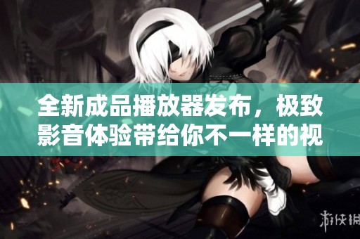 全新成品播放器发布，极致影音体验带给你不一样的视听享受