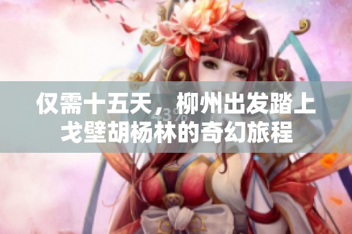 仅需十五天，柳州出发踏上戈壁胡杨林的奇幻旅程