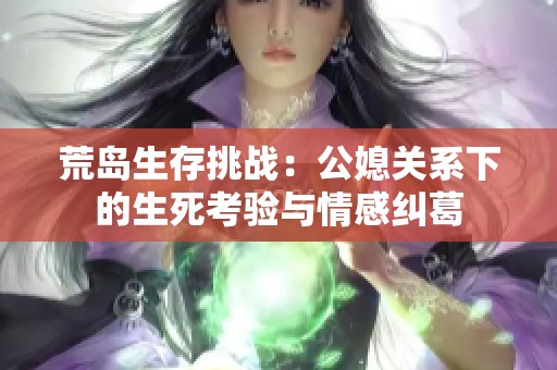 荒岛生存挑战：公媳关系下的生死考验与情感纠葛