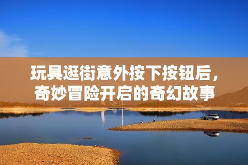 玩具逛街意外按下按钮后，奇妙冒险开启的奇幻故事