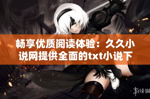 畅享优质阅读体验：久久小说网提供全面的txt小说下载服务