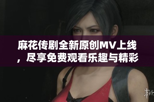 麻花传剧全新原创MV上线，尽享免费观看乐趣与精彩演出