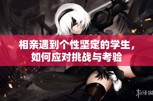 相亲遇到个性坚定的学生，如何应对挑战与考验