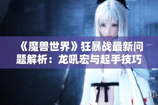 《魔兽世界》狂暴战最新问题解析：龙吼宏与起手技巧分享